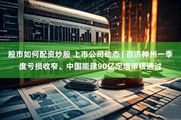 股市如何配资炒股 上市公司动态 | 百济神州一季度亏损收窄、中国能建90亿定增审核通过