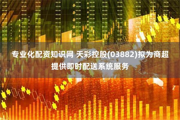 专业化配资知识网 天彩控股(03882)拟为商超提供即时配送系统服务