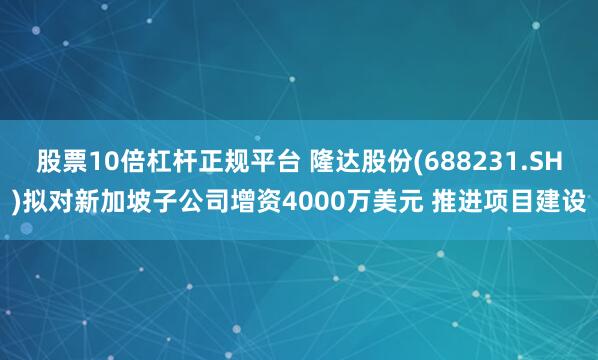 股票10倍杠杆正规平台 隆达股份(688231.SH)拟对新加坡子公司增资4000万美元 推进项目建设
