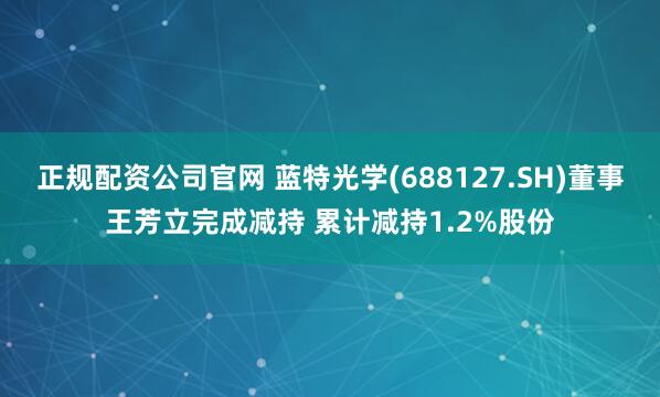 正规配资公司官网 蓝特光学(688127.SH)董事王芳立完成减持 累计减持1.2%股份