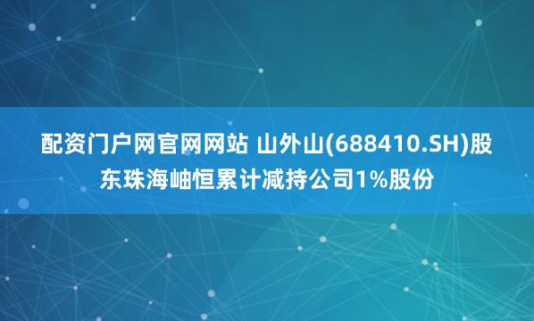 配资门户网官网网站 山外山(688410.SH)股东珠海岫恒累计减持公司1%股份