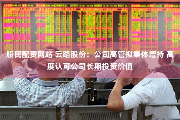 股民配资网站 云路股份：公司高管拟集体增持 高度认可公司长期投资价值