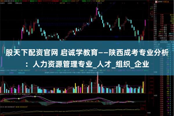 股天下配资官网 启诚学教育——陕西成考专业分析：人力资源管理专业_人才_组织_企业