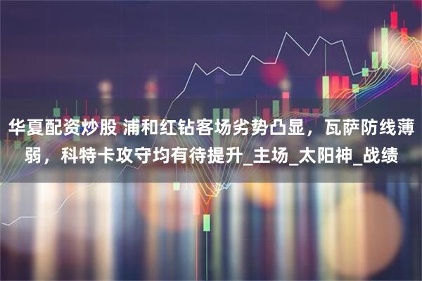 华夏配资炒股 浦和红钻客场劣势凸显，瓦萨防线薄弱，科特卡攻守均有待提升_主场_太阳神_战绩