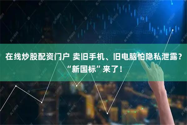 在线炒股配资门户 卖旧手机、旧电脑怕隐私泄露？“新国标”来了！