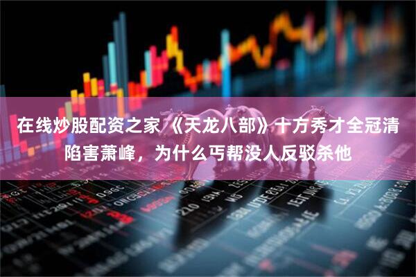 在线炒股配资之家 《天龙八部》十方秀才全冠清陷害萧峰，为什么丐帮没人反驳杀他