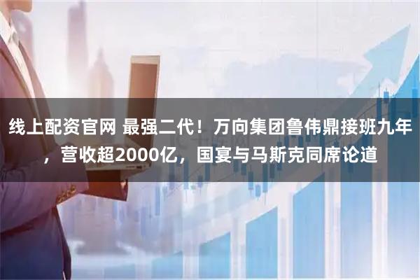 线上配资官网 最强二代！万向集团鲁伟鼎接班九年，营收超2000亿，国宴与马斯克同席论道