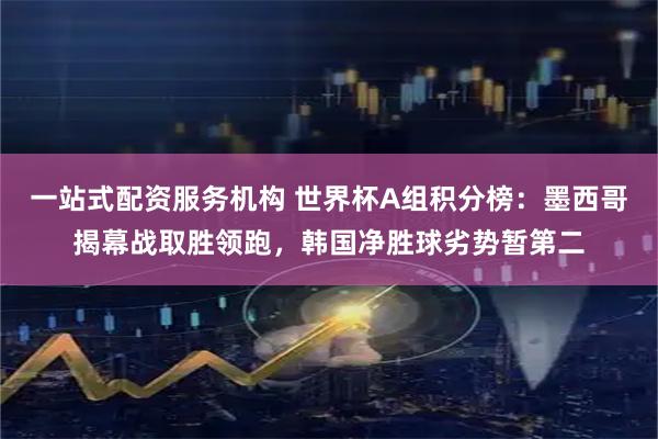 一站式配资服务机构 世界杯A组积分榜：墨西哥揭幕战取胜领跑，韩国净胜球劣势暂第二
