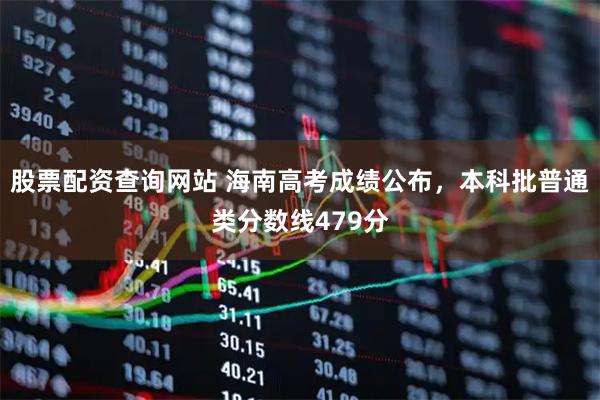 股票配资查询网站 海南高考成绩公布，本科批普通类分数线479分