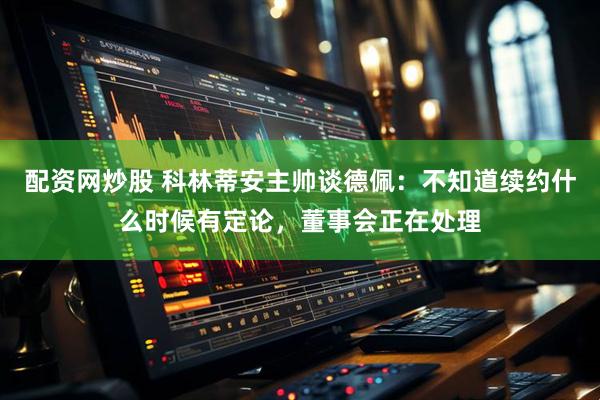 配资网炒股 科林蒂安主帅谈德佩：不知道续约什么时候有定论，董事会正在处理