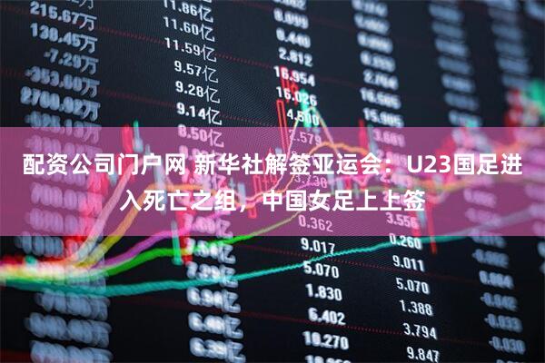 配资公司门户网 新华社解签亚运会：U23国足进入死亡之组，中国女足上上签