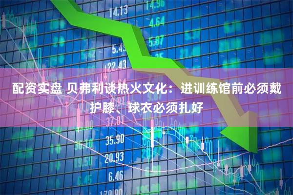 配资实盘 贝弗利谈热火文化：进训练馆前必须戴护膝、球衣必须扎好